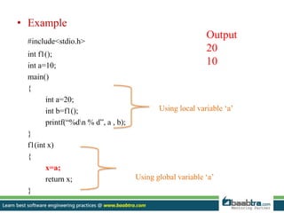 • Example
#include<stdio.h>
int f1();
int a=10;
main()
{
int a=20;
int b=f1();
printf(“%dn % d”, a , b);
}
f1(int x)
{
x=a;
return x;
}
Using local variable ‘a’
Using global variable ‘a’
Output
20
10
 