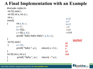 A Final Implementation with an Example
#include <stdio.h>
int f1( void ) ;
int f2( int x, int a ) ;
int a ;
main()
{ int a, b, c ;
a = 7 ;
b = f1() ;
c = f2( a, b ) ;
printf( "%dn %dn %dn", a, b, c ) ;
}
int f1( void )
{ a = 12 ;
printf( "%dn ", a ) ; return( a + 5 ) ;
}
int f2( int x, int a )
{ printf( "%dn ", a ) ; return( x * a ) ;
}
OUTPUT
12
17
7
17
119
a=12
a=7
b=17
x=7
a=17
c=119
 