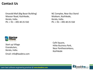 Emarald Mall (Big Bazar Building)
Mavoor Road, Kozhikode,
Kerala, India.
Ph: + 91 – 495 40 25 550
NC Complex, Near Bus Stand
Mukkam, Kozhikode,
Kerala, India.
Ph: + 91 – 495 40 25 550
Cafit Square,
Hilite Business Park,
Near Pantheerankavu,
Kozhikode
Start up Village
Eranakulam,
Kerala, India.
Email: info@baabtra.com
Contact Us
 