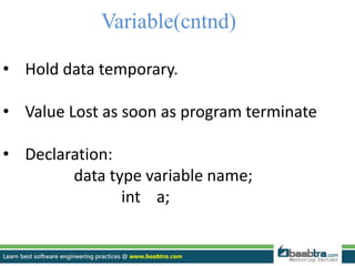 Variable(cntnd)
• Hold data temporary.
• Value Lost as soon as program terminate
• Declaration:
data type variable name;
int a;
 