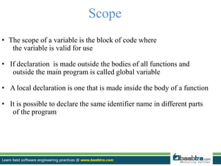 Scope
• The scope of a variable is the block of code where
the variable is valid for use
• If declaration is made outside the bodies of all functions and
outside the main program is called global variable
• A local declaration is one that is made inside the body of a function
• It is possible to declare the same identifier name in different parts
of the program
 