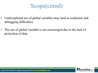Scope(cntnd)
• Undisciplined use of global variables may lead to confusion and
debugging difficulties
• The use of global variable is not encouraged due to the lack of
protection of data
 
