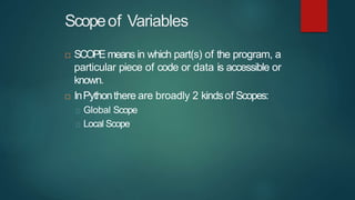 Scopeof Variables
 SCOPEmeans in which part(s) of the program, a
particular piece of code or data is accessible or
known.
 InPythonthere are broadly 2 kindsof Scopes:
Global Scope
Local Scope
 