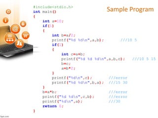 Sample Program#include<stdio.h>
int main()
{
int a=10;
if(1)
{
int b=a/2;
printf("%d %dn",a,b); ///10 5
if(1)
{
int c=a+b;
printf("%d %d %dn",a,b,c); ///10 5 15
b=c;
a=b*2;
}
printf("%dn",c); ///error
printf("%d %dn",b,a); ///15 30
}
b=a*b; ///error
printf("%d %dn",c,b); ///error
printf("%dn",a); ///30
return 0;
}
 