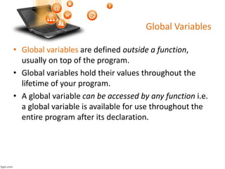 Global Variables
• Global variables are defined outside a function,
usually on top of the program.
• Global variables hold their values throughout the
lifetime of your program.
• A global variable can be accessed by any function i.e.
a global variable is available for use throughout the
entire program after its declaration.
 