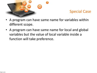 Special Case
• A program can have same name for variables within
different scope.
• A program can have same name for local and global
variables but the value of local variable inside a
function will take preference.
 