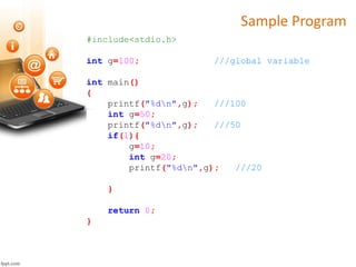 Sample Program
#include<stdio.h>
int g=100; ///global variable
int main()
{
printf("%dn",g); ///100
int g=50;
printf("%dn",g); ///50
if(1){
g=10;
int g=20;
printf("%dn",g); ///20
}
return 0;
}
 
