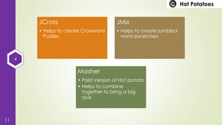 4
11
Hot Potatoes
JCross
• Helps to create Crossword
Puzzles
JMix
• Helps to create jumbled
word excercises
Masher
• Paid Version of Hot potato
• Helps to combine
together to bring a big
quiz
 