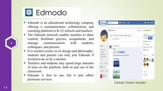 4
14
Edmodo
 Edmodo is an educational technology company
offering a communication, collaboration, and
coaching platform to K-12 schools and teachers.
 The Edmodo network enables teachers to share
content, distribute quizzes, assignments, and
manage communication with students,
colleagues, and parents.
 It is teacher-centric in its design and philosophy:
students and parents can only join Edmodo if
invited to do so by a teacher.
 Teachers and students may spend large amounts
of time on the platform, both in and out of the
classroom.
 Edmodo is free to use, but it also offers
premium services.
Edmodo Teacher Interface
 