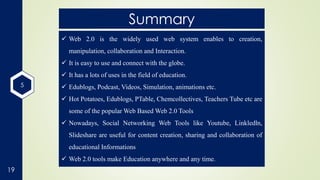 5
19
Summary
 Web 2.0 is the widely used web system enables to creation,
manipulation, collaboration and Interaction.
 It is easy to use and connect with the globe.
 It has a lots of uses in the field of education.
 Edublogs, Podcast, Videos, Simulation, animations etc.
 Hot Potatoes, Edublogs, PTable, Chemcollectives, Teachers Tube etc are
some of the popular Web Based Web 2.0 Tools
 Nowadays, Social Networking Web Tools like Youtube, Linkledln,
Slideshare are useful for content creation, sharing and collaboration of
educational Informations
 Web 2.0 tools make Education anywhere and any time.
 