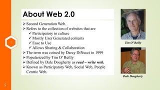 1
2
About Web 2.0
Second Generation Web.
Refers to the collection of websites that are
 Participatory in culture
 Mostly User Generated contents
 Ease to Use
 Allows Sharing & Collaboration
The term was coined by Darcy DiNucci in 1999
Popularized by Tim O’ Reilly
Defined by Dale Dougherty as read – write web.
Known as Participatory Web, Social Web, People
Centric Web.
Tim O’ Reilly
Dale Dougherty
 