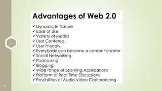 2
4
Advantages of Web 2.0
 Dynamic In Nature
 Ease of Use
 Variety of Media
 User Centered.
 User Friendly.
 Everybody can become a content creator
 Social Networking
 Podcasting
 Blogging
 Wide range of Learning Applications
 Platform of Real Time Discussions
 Possibilities of Audio-Video Conferencing
 