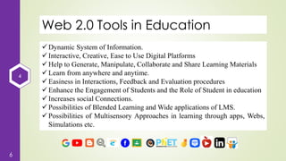4
6
Web 2.0 Tools in Education
 Dynamic System of Information.
 Interactive, Creative, Ease to Use Digital Platforms
 Help to Generate, Manipulate, Collaborate and Share Learning Materials
 Learn from anywhere and anytime.
 Easiness in Interactions, Feedback and Evaluation procedures
 Enhance the Engagement of Students and the Role of Student in education
 Increases social Connections.
 Possibilities of Blended Learning and Wide applications of LMS.
 Possibilities of Multisensory Approaches in learning through apps, Webs,
Simulations etc.
 