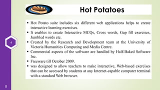 4
8
Hot Potatoes
 Hot Potato suite includes six different web applications helps to create
interactive learning exercises.
 It enables to create Interactive MCQs, Cross words, Gap fill exercises,
Jumbled words etc.
 Created by the Research and Development team at the University of
Victoria Humanities Computing and Media Centre.
 Commercial aspects of the software are handled by Half-Baked Software
Inc.
 Freeware till October 2009.
 was designed to allow teachers to make interactive, Web-based exercises
that can be accessed by students at any Internet-capable computer terminal
with a standard Web browser.
 
