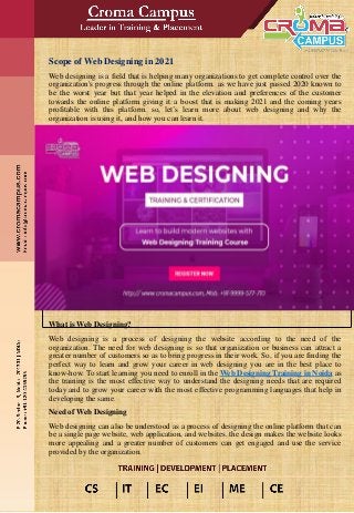 Scope of Web Designing in 2021
Web designing is a field that is helping many organizations to get complete control over the
organization's progress through the online platform. as we have just passed 2020 known to
be the worst year but that year helped in the elevation and preferences of the customer
towards the online platform giving it a boost that is making 2021 and the coming years
profitable with this platform. so, let’s learn more about web designing and why the
organization is using it, and how you can learn it.
What is Web Designing?
Web designing is a process of designing the website according to the need of the
organization. The need for web designing is so that organization or business can attract a
greater number of customers so as to bring progress in their work. So, if you are finding the
perfect way to learn and grow your career in web designing you are in the best place to
know-how. To start learning you need to enroll in the Web Designing Training in Noida as
the training is the most effective way to understand the designing needs that are required
today and to grow your career with the most effective programming languages that help in
developing the same.
Need of Web Designing
Web designing can also be understood as a process of designing the online platform that can
be a single page website, web application, and websites. the design makes the website looks
more appealing and a greater number of customers can get engaged and use the service
provided by the organization.
 
