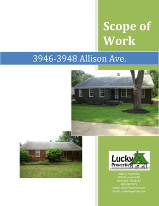 Scope of WorkLucky A Properties3950 Brunswick Rd.Memphis, TN 38133901-388-7676www.LuckyAProperties.cominfo@LuckyAProperties.com 3946-3948 Allison Ave. rightcenter   Table of ContentsProject Introduction & Overview3Demolition & Clean Up4Exterior5Interior6Landscaping7Kitchens8Bathrooms9Foundation10Roof11Electrical12HVAC13Plumbing14Insulation15Windows16Flooring17Miscellaneous18 Project Introduction and Overview Description Duplex in the highly desirable High Point Terrace area.  Built in 1951, each side is slightly over 900 square feet with two bedrooms and one bathroom for a total square footage of 1,811 on a lot size of .18 acres. Rehab Overview Property in need of extensive interior and exterior renovations.  Both sides of the duplex were upgraded with new central heat and air units as well as new water heaters.  New sub-flooring was laid in both kitchens and one bathroom.  New tile and updated plumbing added to one bathroom.  Updated electrical system, all new windows and light fixtures as well as new insulation added.  Refinished hardwood floors, new vinyl kitchen flooring and fresh paint.  On the exterior, we completed a major landscaping cleanup, painted brick and installed new vinyl siding. Contractor Overview Multiple contractors were needed to complete this project.  Licensed contractors were hired for the flooring, kitchen, bathroom, painting, carpentry, heating and air work.  A licensed plumber was hired for new plumbing and hot water heaters.  A licensed electrician was hired for all electrical upgrades. Demolition & Clean Up                 BeforeAfter Work Performed: ,[object Object]