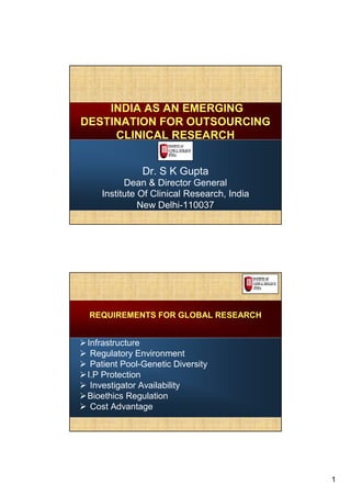 INDIA AS AN EMERGING
DESTINATION FOR OUTSOURCING
     CLINICAL RESEARCH


              Dr. S K Gupta
         Dean & Director General
   Institute Of Clinical Research, India
             New Delhi-110037




 REQUIREMENTS FOR GLOBAL RESEARCH


Infrastructure
 Regulatory Environment
 Patient Pool-Genetic Diversity
I.P Protection
 Investigator Availability
Bioethics Regulation
 Cost Advantage




                                           1
 