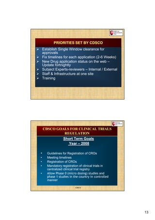 PRIORITIES SET BY CDSCO
    Establish Single Window clearance for
    approvals
    Fix timelines for each application (2-6 Weeks)
    New Drug application status on the web –
    Update fortnightly
    Subject Experts-reviewers – Internal / External
    Staff & Infrastructure at one site
    Training




    CDSCO GOALS FOR CLINICAL TRIALS
             REGULATION
            Short Term Goals
               Year – 2008

•      Guidelines for Registration of CROs
•      Meeting timelines
•      Registration of CROs
•      Mandatory registration of clinical trials in
       centralized clinical trial registry
•      Allow Phase 0 (micro dosing) studies and
       phase 1 studies in the country in controlled
       manner

                           CDSCO




                                                      13
 