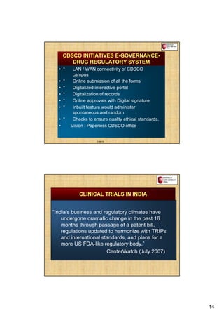 CDSCO INITIATIVES E-GOVERNANCE-
         DRUG REGULATORY SYSTEM
  • *      LAN / WAN connectivity of CDSCO
           campus
  •   *    Online submission of all the forms
  •   *    Digitalized interactive portal
  •   *    Digitalization of records
  •   *    Online approvals with Digital signature
  •   *    Inbuilt feature would administer
           spontaneous and random
  • *      Checks to ensure quality ethical standards.
  •       Vision : Paperless CDSCO office


                       CDSCO




              CLINICAL TRIALS IN INDIA


“India’s business and regulatory climates have
    undergone dramatic change in the past 18
    months through passage of a patent bill,
    regulations updated to harmonize with TRIPs
    and international standards, and plans for a
    more US FDA-like regulatory body.”
                        CenterWatch (July 2007)




                                                         14
 