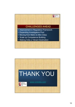 CHALLENGES AHEAD
•   Improvement in Regulatory Framework
•   Expanding Investigators Pool
•   Moving from Metro to Mini Cities
•   Scale up Competence Building
•   Making India a Vibrant Destination




    THANK YOU
              www.icriindia.com




                                          15
 