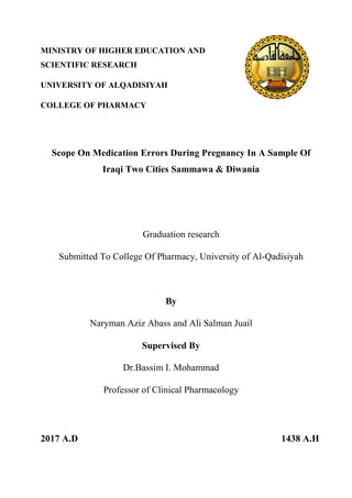 MINISTRY OF HIGHER EDUCATION AND
SCIENTIFIC RESEARCH
UNIVERSITY OF ALQADISIYAH
COLLEGE OF PHARMACY
In A Sample OfOn Medication Errors During PregnancyScope
Iraqi Two Cities Sammawa & Diwania
Graduation research
Submitted To College Of Pharmacy, University of Al-Qadisiyah
By
Naryman Aziz Abass and Ali Salman Juail
Supervised By
Dr.Bassim I. Mohammad
Professor of Clinical Pharmacology
2017 A.D 1438 A.H
 