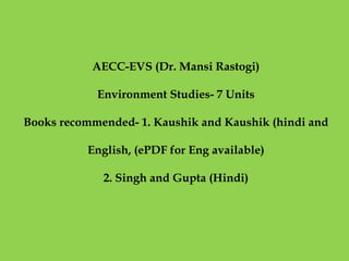 AECC-EVS (Dr. Mansi Rastogi)
Environment Studies- 7 Units
Books recommended- 1. Kaushik and Kaushik (hindi and
English, (ePDF for Eng available)
2. Singh and Gupta (Hindi)
 