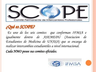 ¿Quées SCOPE?  Es uno de los seiscomitesqueconforman IFMSA e igualmentedentro de ASEMEDU (Asociacion de Estudiantes de Medicina de UNASA) que se encarga de realizarintercambiosestudiantiles a nivelinternacional. Cada NMO poseesuscomitesoficiales.