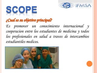 SCOPE¿Cualessuobjetivo principal?Es promover un conocimientointernacional y cooperacion entre los estudiantes de medicina y todos los profesionales en salud a traves de intercambiosestudiantiles medicos.