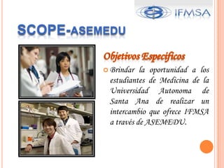 SCOPE-asemeduPermitir al estudiantes adquirir nuevos conocimientos en el Area clínica implementadas en países extranjeros por medio de intercambios estudiantiles.Formar un Comité que promueva las actividades sociales con la finalidad de mostrar a los estudiantes extranjeros las diversas actividades culturales que nuestra ciudad ofrece.