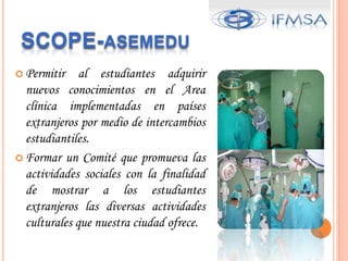 SCOPEQuees un IntercambioProfesional?Es la oportunidadquetodoestudiante de area clinica o pre-clinicapuedetener de realizarsuspracticasmedicas en un paisextranjero en un ciertoperiodo de tiempo. Lograndoasiunamejorexperiencia en sudesarrollocomofuturoprofesional.