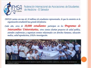 IMFSA cuenta con mas de 10 millones de estudiantes representados, lo que la convierte en la organización estudiantil mas grande del planeta.Cada año, cerca de 10,000 estudiantesparticipan en los Programas de Intercambios Universitarios, otros cientos diseñan proyectos de salud publica, atienden conferencias y organizan eventos relacionados con derechos humanos, educación medica, salud reproductiva, SIDA e investigación.