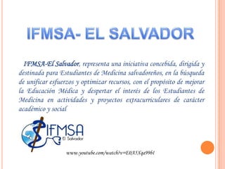 IFMSA- EL SALVADOR       IFMSA-El Salvador, representa una iniciativa concebida, dirigida y destinada para Estudiantes de Medicina salvadoreños, en la búsqueda de unificar esfuerzos y optimizar recursos, con el propósito de mejorar la Educación Médica y despertar el interés de los Estudiantes de Medicina en actividades y proyectos extracurriculares de carácter académico y socialwww.youtube.com/watch?v=E0A5Xqa99bI