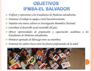 OBJETIVOS IFMSA-EL SALVADORUnificar y representar a los Estudiantes de Medicina salvadoreños. Fomentar el trabajo en equipo a nivel interuniversitario. Impulsar una nueva cultura en Investigación Biomédica Nacional. Contribuir al desarrollo social sostenible del país. Ofrecer oportunidades de preparación y capacitación académica a los Estudiantes de Medicina salvadoreños. Promover aptitudes de liderazgo entre sus miembros. Fomentar los valores éticos entre los futuros profesionales de la salud