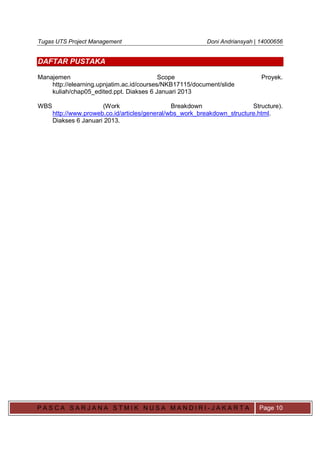Tugas UTS Project Management Doni Andriansyah | 14000656
P A S C A S A R J A N A S T M I K N U S A M A N D I R I - J A K A R T A Page 10
DAFTAR PUSTAKA
Manajemen Scope Proyek.
http://elearning.upnjatim.ac.id/courses/NKB17115/document/slide
kuliah/chap05_edited.ppt. Diakses 6 Januari 2013
WBS (Work Breakdown Structure).
http://www.proweb.co.id/articles/general/wbs_work_breakdown_structure.html.
Diakses 6 Januari 2013.
 