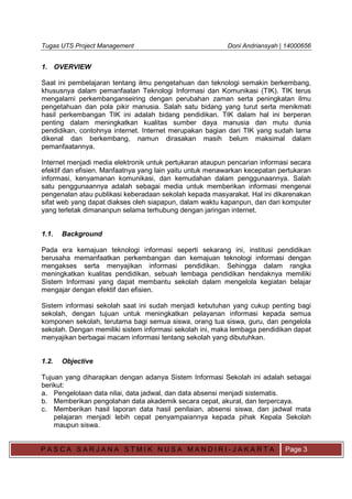 Tugas UTS Project Management Doni Andriansyah | 14000656
P A S C A S A R J A N A S T M I K N U S A M A N D I R I - J A K A R T A Page 3
1. OVERVIEW
Saat ini pembelajaran tentang ilmu pengetahuan dan teknologi semakin berkembang,
khususnya dalam pemanfaatan Teknologi Informasi dan Komunikasi (TIK). TIK terus
mengalami perkembanganseiring dengan perubahan zaman serta peningkatan ilmu
pengetahuan dan pola pikir manusia. Salah satu bidang yang turut serta menikmati
hasil perkembangan TIK ini adalah bidang pendidikan. TIK dalam hal ini berperan
penting dalam meningkatkan kualitas sumber daya manusia dan mutu dunia
pendidikan, contohnya internet. Internet merupakan bagian dari TIK yang sudah lama
dikenal dan berkembang, namun dirasakan masih belum maksimal dalam
pemanfaatannya.
Internet menjadi media elektronik untuk pertukaran ataupun pencarian informasi secara
efektif dan efisien. Manfaatnya yang lain yaitu untuk menawarkan kecepatan pertukaran
informasi, kenyamanan komunikasi, dan kemudahan dalam penggunaannya. Salah
satu penggunaannya adalah sebagai media untuk memberikan informasi mengenai
pengenalan atau publikasi keberadaan sekolah kepada masyarakat. Hal ini dikarenakan
sifat web yang dapat diakses oleh siapapun, dalam waktu kapanpun, dan dari komputer
yang terletak dimananpun selama terhubung dengan jaringan internet.
1.1. Background
Pada era kemajuan teknologi informasi seperti sekarang ini, institusi pendidikan
berusaha memanfaatkan perkembangan dan kemajuan teknologi informasi dengan
mengakses serta menyajikan informasi pendidikan. Sehingga dalam rangka
meningkatkan kualitas pendidikan, sebuah lembaga pendidikan hendaknya memiliki
Sistem Informasi yang dapat membantu sekolah dalam mengelola kegiatan belajar
mengajar dengan efektif dan efisien.
Sistem informasi sekolah saat ini sudah menjadi kebutuhan yang cukup penting bagi
sekolah, dengan tujuan untuk meningkatkan pelayanan informasi kepada semua
komponen sekolah, terutama bagi semua siswa, orang tua siswa, guru, dan pengelola
sekolah. Dengan memiliki sistem informasi sekolah ini, maka lembaga pendidikan dapat
menyajikan berbagai macam informasi tentang sekolah yang dibutuhkan.
1.2. Objective
Tujuan yang diharapkan dengan adanya Sistem Informasi Sekolah ini adalah sebagai
berikut:
a. Pengelolaan data nilai, data jadwal, dan data absensi menjadi sistematis.
b. Memberikan pengolahan data akademik secara cepat, akurat, dan terpercaya.
c. Memberikan hasil laporan data hasil penilaian, absensi siswa, dan jadwal mata
pelajaran menjadi lebih cepat penyampaiannya kepada pihak Kepala Sekolah
maupun siswa.
 