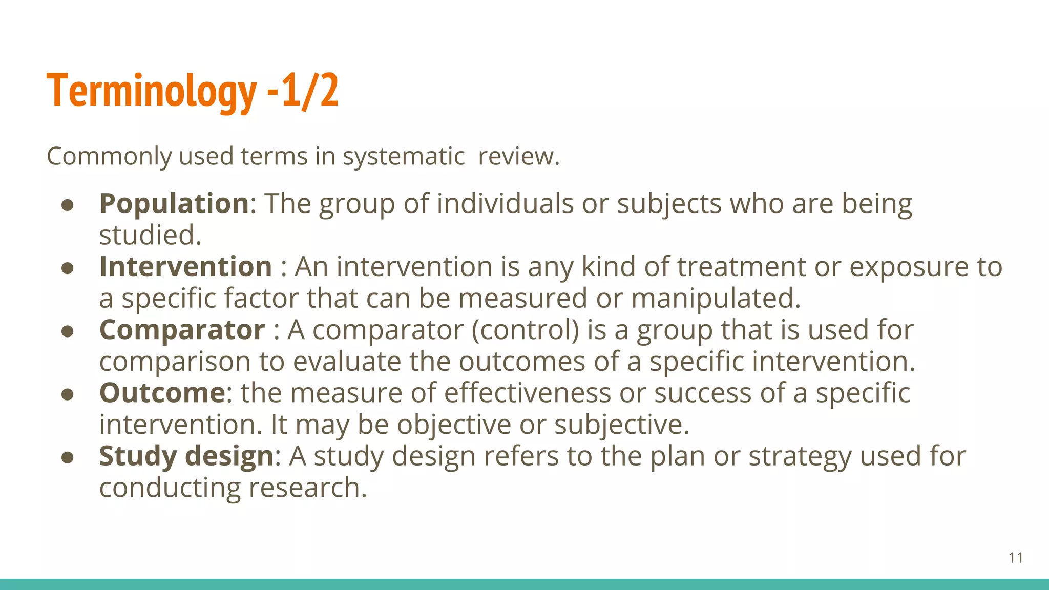 Terminology -1/2
Commonly used terms in systematic review.
● Population: The group of individuals or subjects who are being
studied.
● Intervention : An intervention is any kind of treatment or exposure to
a specific factor that can be measured or manipulated.
● Comparator : A comparator (control) is a group that is used for
comparison to evaluate the outcomes of a specific intervention.
● Outcome: the measure of effectiveness or success of a specific
intervention. It may be objective or subjective.
● Study design: A study design refers to the plan or strategy used for
conducting research.
11
 