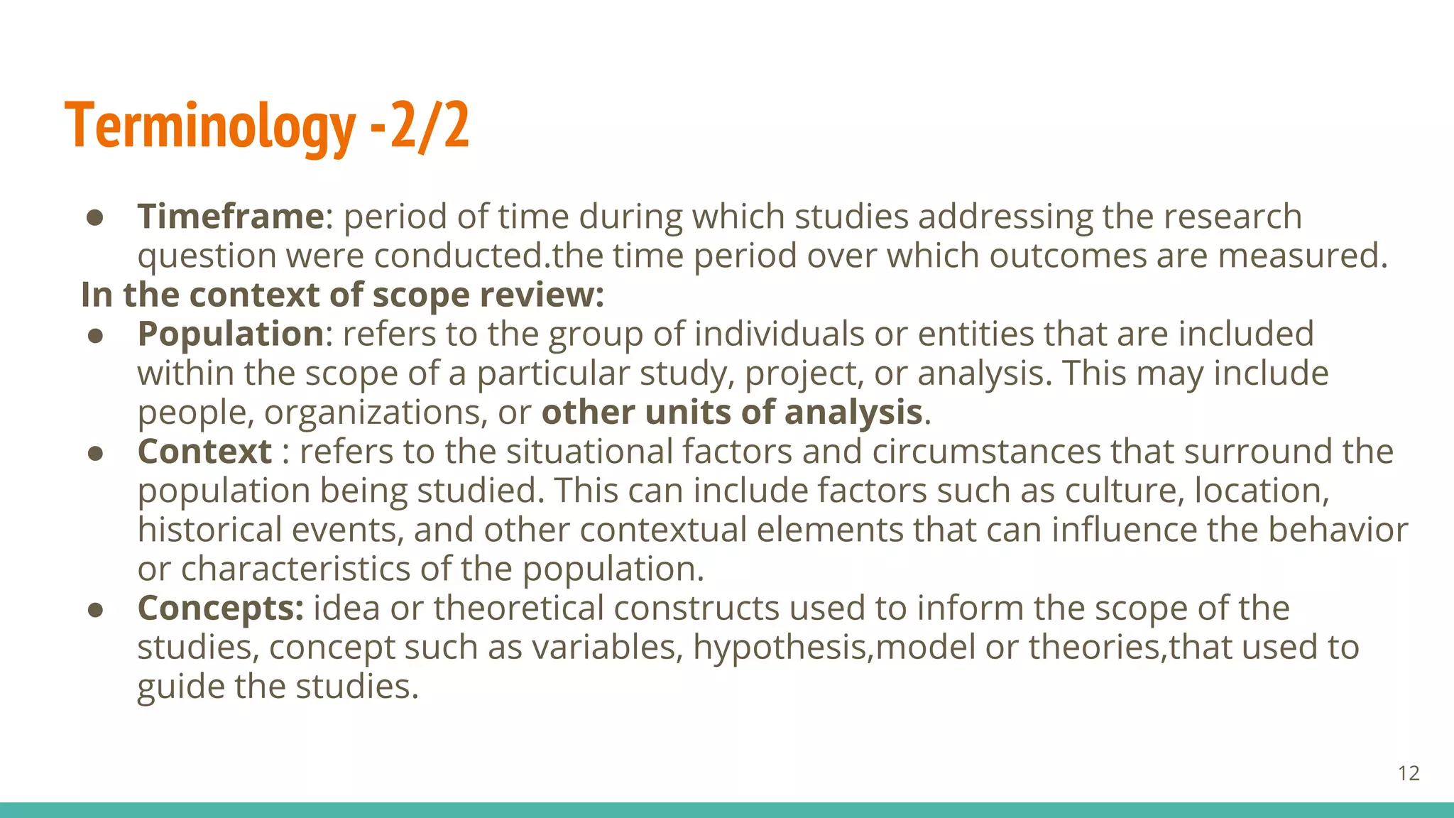 Terminology -2/2
● Timeframe: period of time during which studies addressing the research
question were conducted.the time period over which outcomes are measured.
In the context of scope review:
● Population: refers to the group of individuals or entities that are included
within the scope of a particular study, project, or analysis. This may include
people, organizations, or other units of analysis.
● Context : refers to the situational factors and circumstances that surround the
population being studied. This can include factors such as culture, location,
historical events, and other contextual elements that can influence the behavior
or characteristics of the population.
● Concepts: idea or theoretical constructs used to inform the scope of the
studies, concept such as variables, hypothesis,model or theories,that used to
guide the studies.
12
 