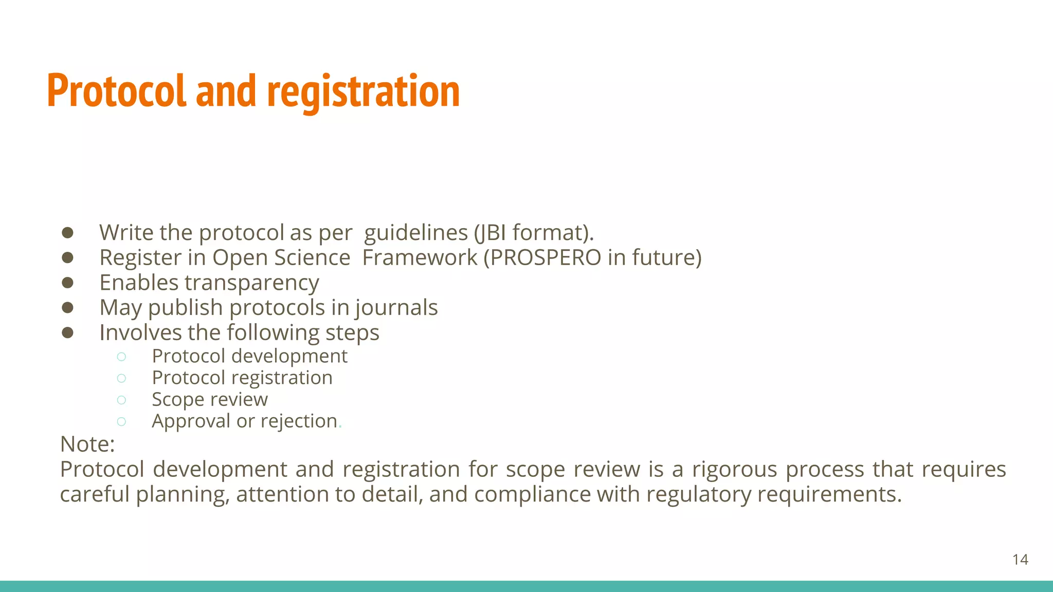 Protocol and registration
● Write the protocol as per guidelines (JBI format).
● Register in Open Science Framework (PROSPERO in future)
● Enables transparency
● May publish protocols in journals
● Involves the following steps
○ Protocol development
○ Protocol registration
○ Scope review
○ Approval or rejection.
Note:
Protocol development and registration for scope review is a rigorous process that requires
careful planning, attention to detail, and compliance with regulatory requirements.
14
 
