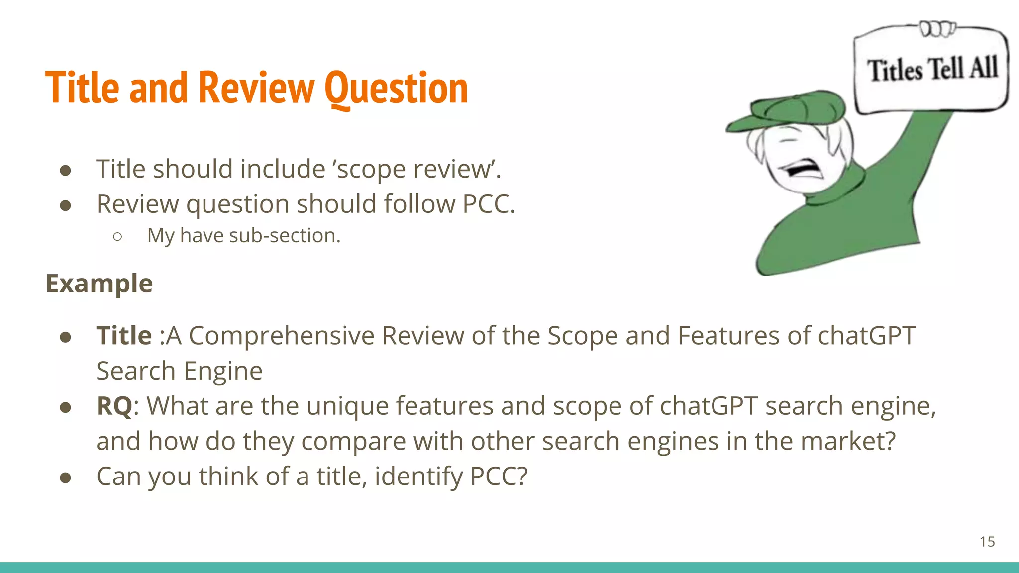 Title and Review Question
● Title should include ’scope review’.
● Review question should follow PCC.
○ My have sub-section.
Example
● Title :A Comprehensive Review of the Scope and Features of chatGPT
Search Engine
● RQ: What are the unique features and scope of chatGPT search engine,
and how do they compare with other search engines in the market?
● Can you think of a title, identify PCC?
15
 