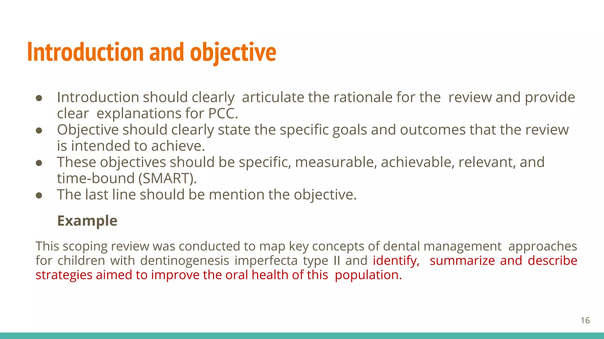 Introduction and objective
● Introduction should clearly articulate the rationale for the review and provide
clear explanations for PCC.
● Objective should clearly state the specific goals and outcomes that the review
is intended to achieve.
● These objectives should be specific, measurable, achievable, relevant, and
time-bound (SMART).
● The last line should be mention the objective.
Example
This scoping review was conducted to map key concepts of dental management approaches
for children with dentinogenesis imperfecta type II and identify, summarize and describe
strategies aimed to improve the oral health of this population.
16
 