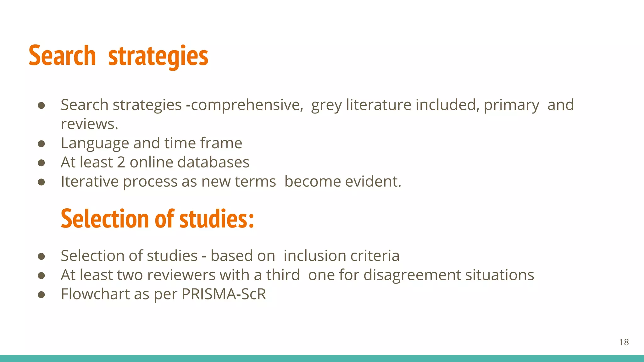 Search strategies
● Search strategies -comprehensive, grey literature included, primary and
reviews.
● Language and time frame
● At least 2 online databases
● Iterative process as new terms become evident.
Selection of studies:
● Selection of studies - based on inclusion criteria
● At least two reviewers with a third one for disagreement situations
● Flowchart as per PRISMA-ScR
18
 