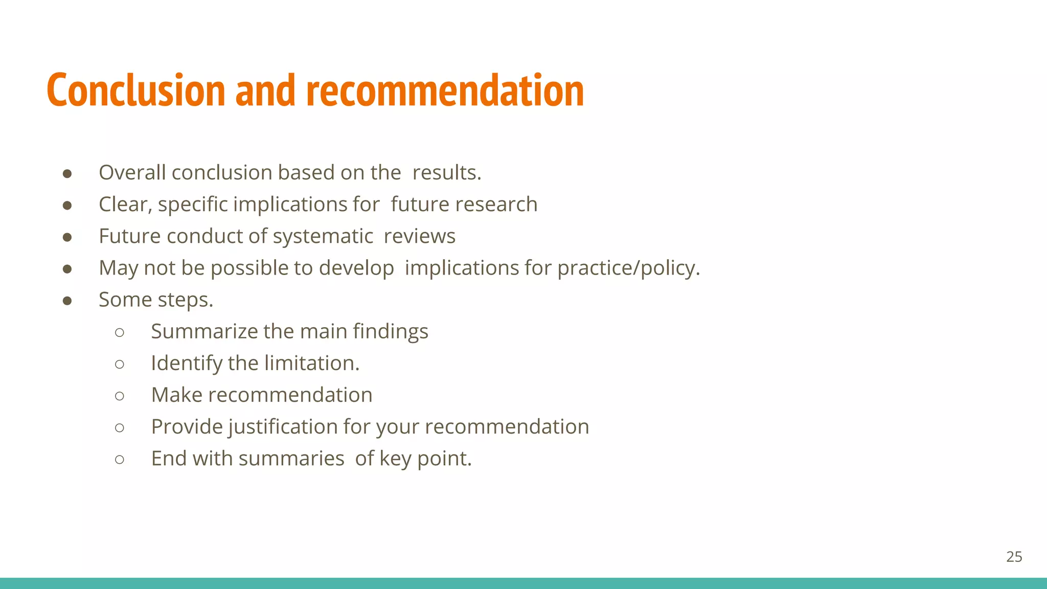Conclusion and recommendation
● Overall conclusion based on the results.
● Clear, specific implications for future research
● Future conduct of systematic reviews
● May not be possible to develop implications for practice/policy.
● Some steps.
○ Summarize the main findings
○ Identify the limitation.
○ Make recommendation
○ Provide justification for your recommendation
○ End with summaries of key point.
25
 