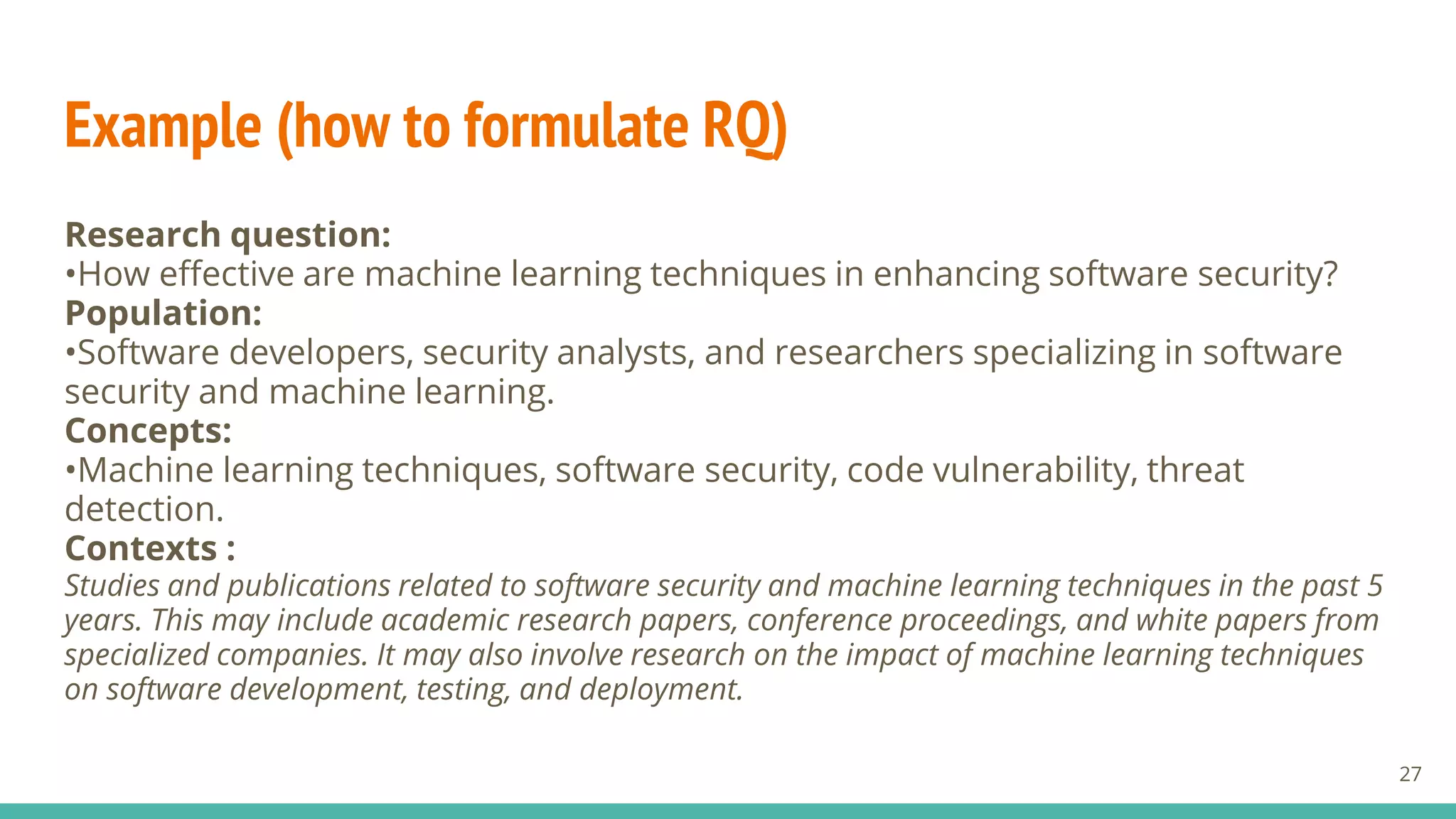 Example (how to formulate RQ)
Research question:
•How effective are machine learning techniques in enhancing software security?
Population:
•Software developers, security analysts, and researchers specializing in software
security and machine learning.
Concepts:
•Machine learning techniques, software security, code vulnerability, threat
detection.
Contexts :
Studies and publications related to software security and machine learning techniques in the past 5
years. This may include academic research papers, conference proceedings, and white papers from
specialized companies. It may also involve research on the impact of machine learning techniques
on software development, testing, and deployment.
27
 