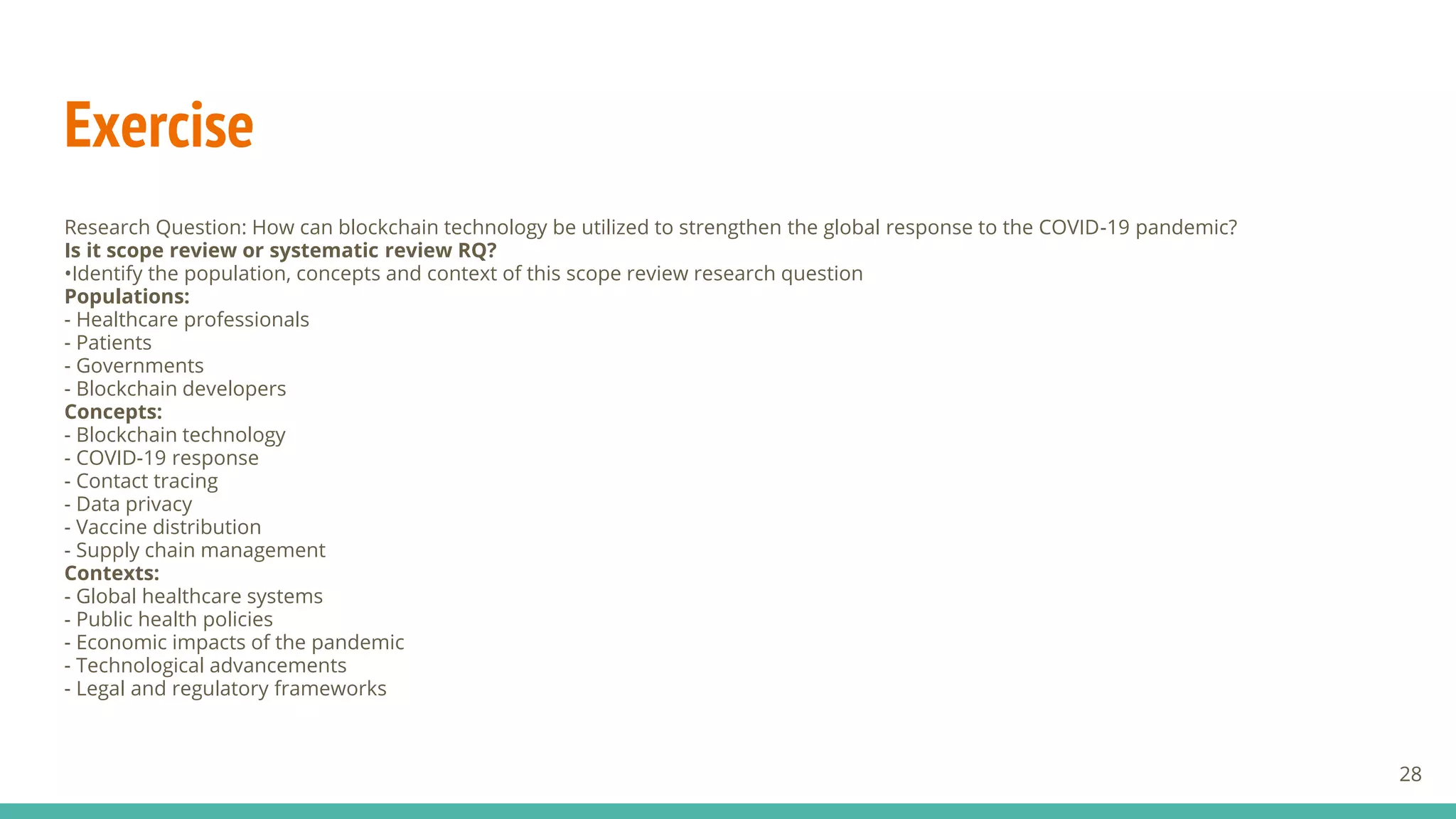 Exercise
Research Question: How can blockchain technology be utilized to strengthen the global response to the COVID-19 pandemic?
Is it scope review or systematic review RQ?
•Identify the population, concepts and context of this scope review research question
Populations:
- Healthcare professionals
- Patients
- Governments
- Blockchain developers
Concepts:
- Blockchain technology
- COVID-19 response
- Contact tracing
- Data privacy
- Vaccine distribution
- Supply chain management
Contexts:
- Global healthcare systems
- Public health policies
- Economic impacts of the pandemic
- Technological advancements
- Legal and regulatory frameworks
28
 