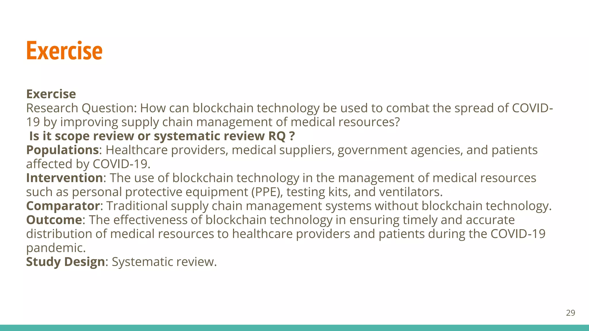 Exercise
Exercise
Research Question: How can blockchain technology be used to combat the spread of COVID-
19 by improving supply chain management of medical resources?
Is it scope review or systematic review RQ ?
Populations: Healthcare providers, medical suppliers, government agencies, and patients
affected by COVID-19.
Intervention: The use of blockchain technology in the management of medical resources
such as personal protective equipment (PPE), testing kits, and ventilators.
Comparator: Traditional supply chain management systems without blockchain technology.
Outcome: The effectiveness of blockchain technology in ensuring timely and accurate
distribution of medical resources to healthcare providers and patients during the COVID-19
pandemic.
Study Design: Systematic review.
29
 