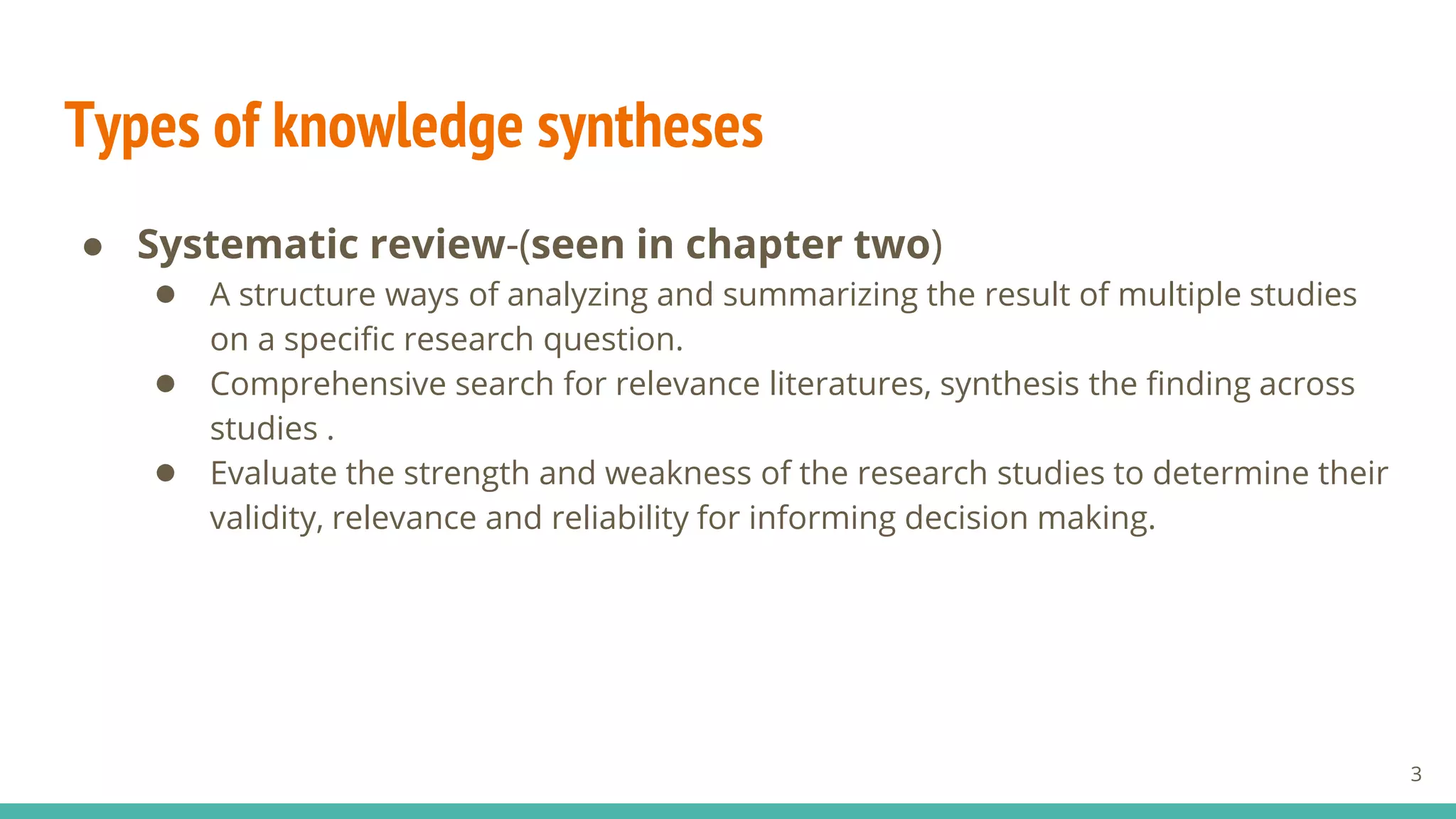 Types of knowledge syntheses
● Systematic review-(seen in chapter two)
● A structure ways of analyzing and summarizing the result of multiple studies
on a specific research question.
● Comprehensive search for relevance literatures, synthesis the finding across
studies .
● Evaluate the strength and weakness of the research studies to determine their
validity, relevance and reliability for informing decision making.
3
 