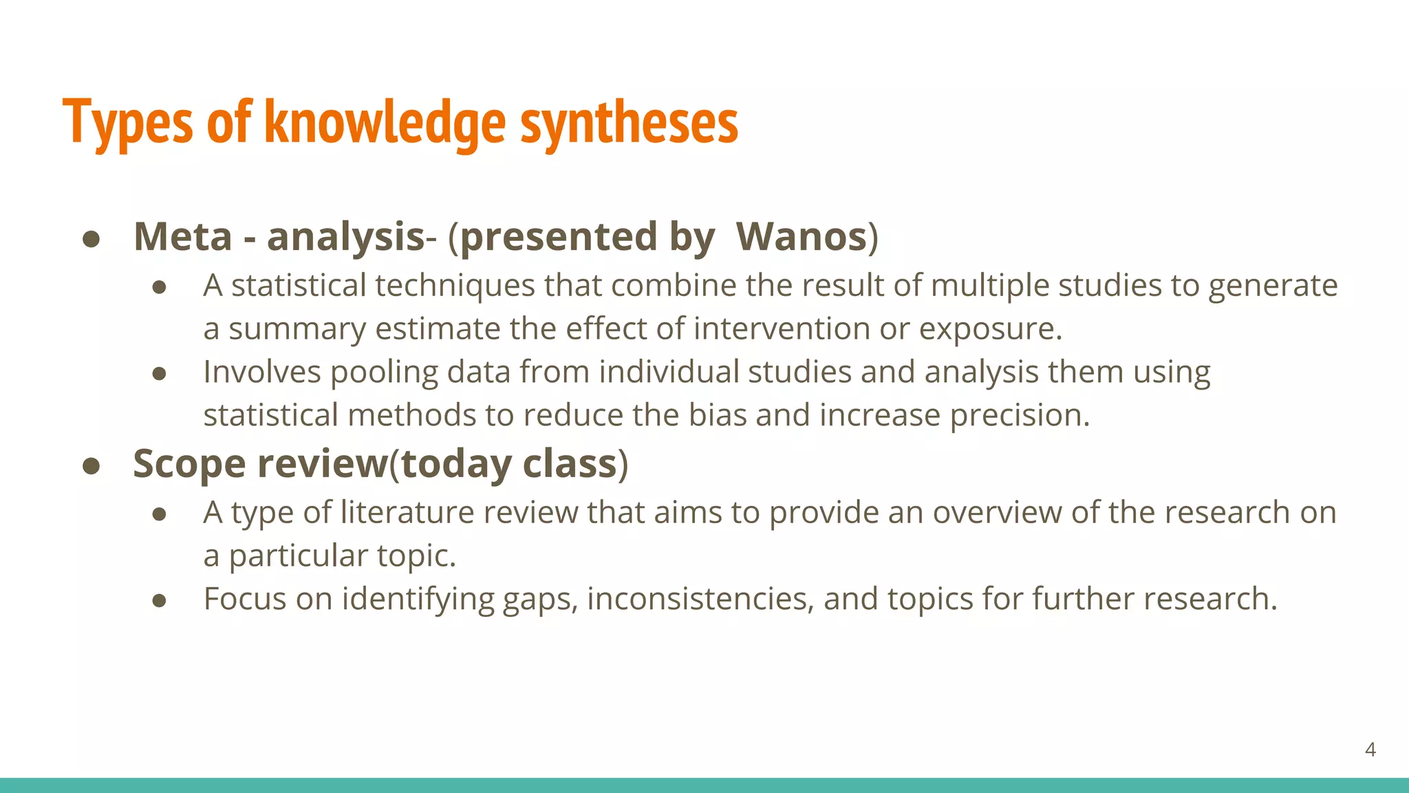 Types of knowledge syntheses
● Meta - analysis- (presented by Wanos)
● A statistical techniques that combine the result of multiple studies to generate
a summary estimate the effect of intervention or exposure.
● Involves pooling data from individual studies and analysis them using
statistical methods to reduce the bias and increase precision.
● Scope review(today class)
● A type of literature review that aims to provide an overview of the research on
a particular topic.
● Focus on identifying gaps, inconsistencies, and topics for further research.
4
 