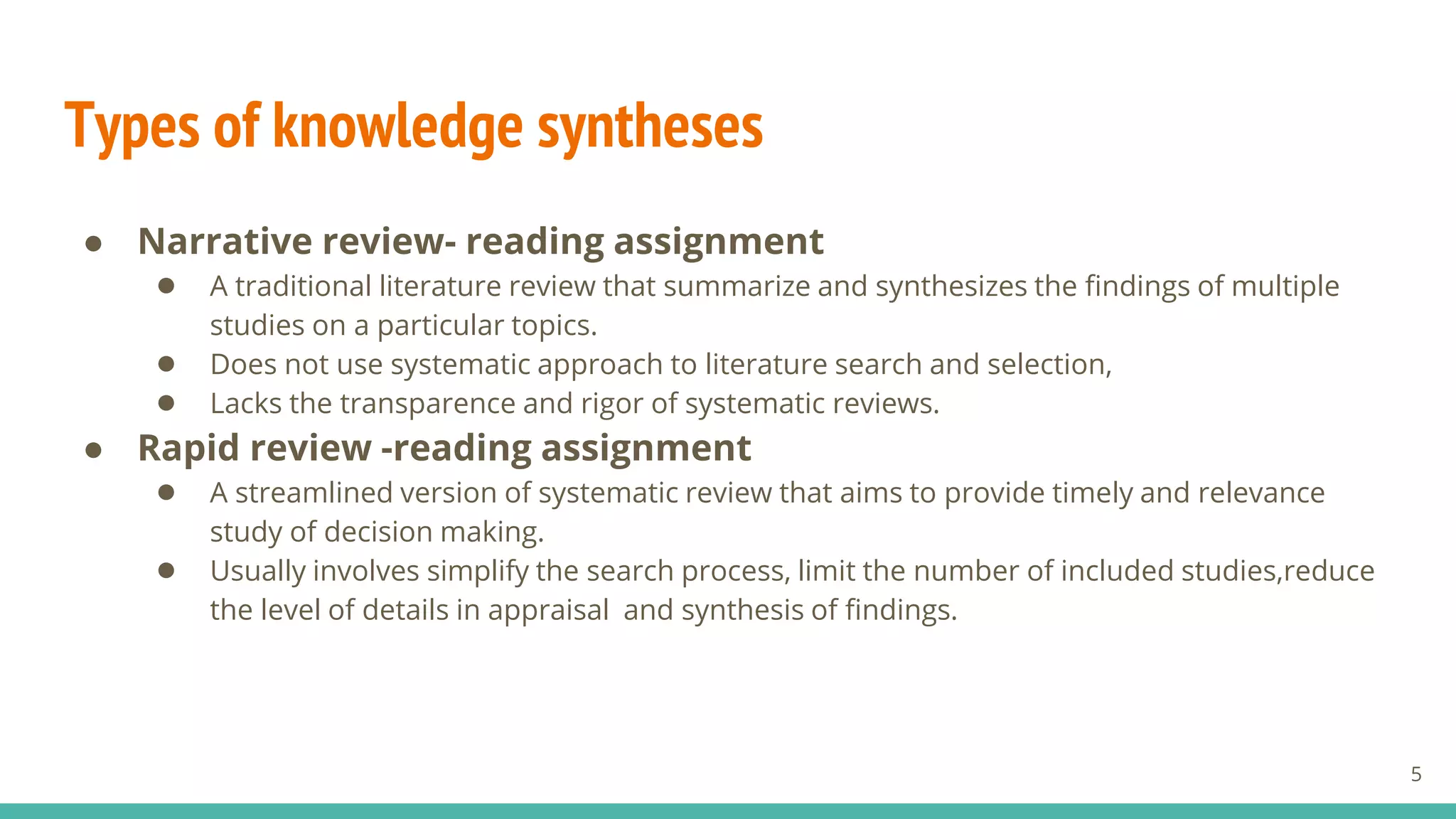 Types of knowledge syntheses
● Narrative review- reading assignment
● A traditional literature review that summarize and synthesizes the findings of multiple
studies on a particular topics.
● Does not use systematic approach to literature search and selection,
● Lacks the transparence and rigor of systematic reviews.
● Rapid review -reading assignment
● A streamlined version of systematic review that aims to provide timely and relevance
study of decision making.
● Usually involves simplify the search process, limit the number of included studies,reduce
the level of details in appraisal and synthesis of findings.
5
 