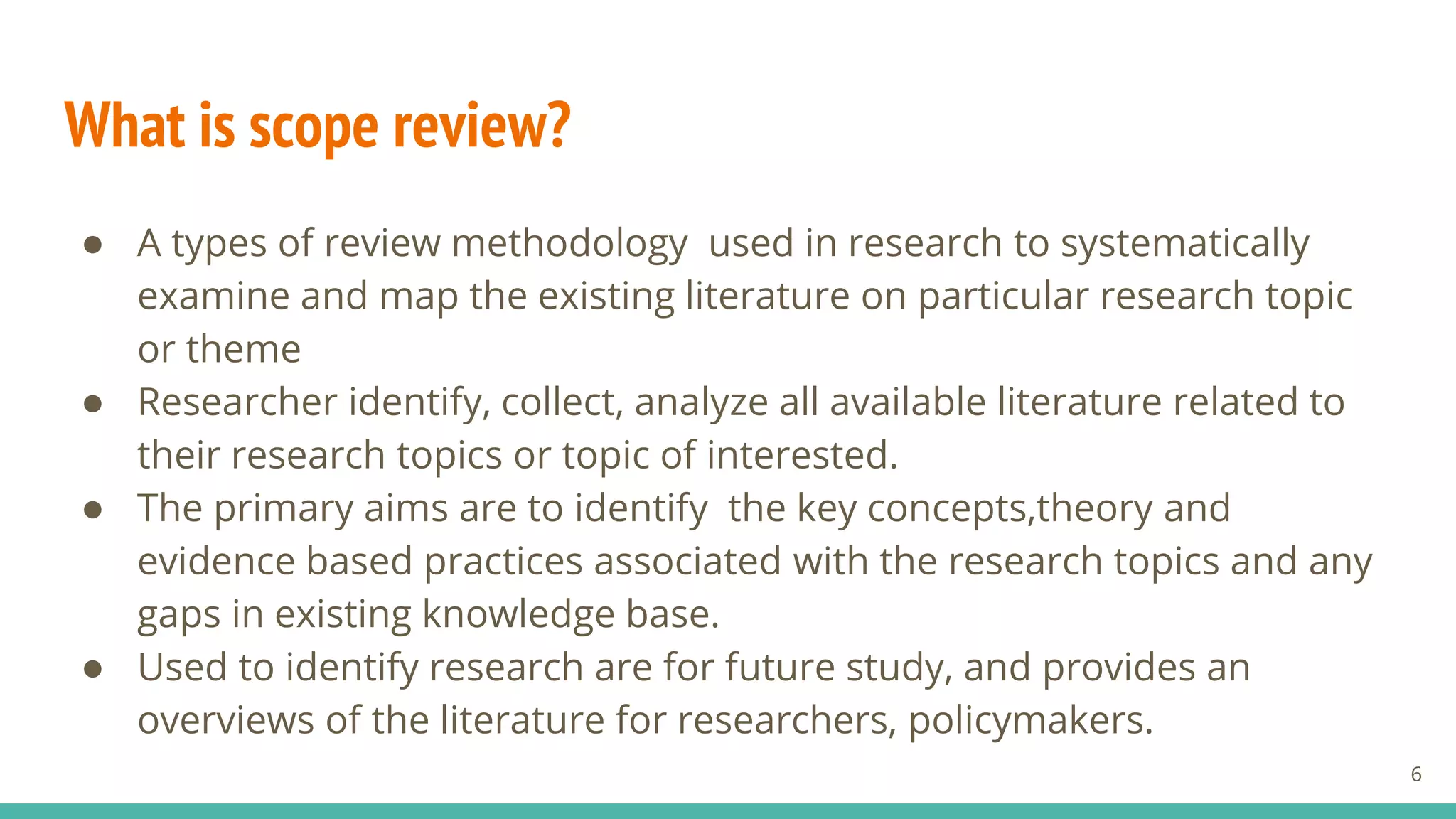 What is scope review?
● A types of review methodology used in research to systematically
examine and map the existing literature on particular research topic
or theme
● Researcher identify, collect, analyze all available literature related to
their research topics or topic of interested.
● The primary aims are to identify the key concepts,theory and
evidence based practices associated with the research topics and any
gaps in existing knowledge base.
● Used to identify research are for future study, and provides an
overviews of the literature for researchers, policymakers.
6
 
