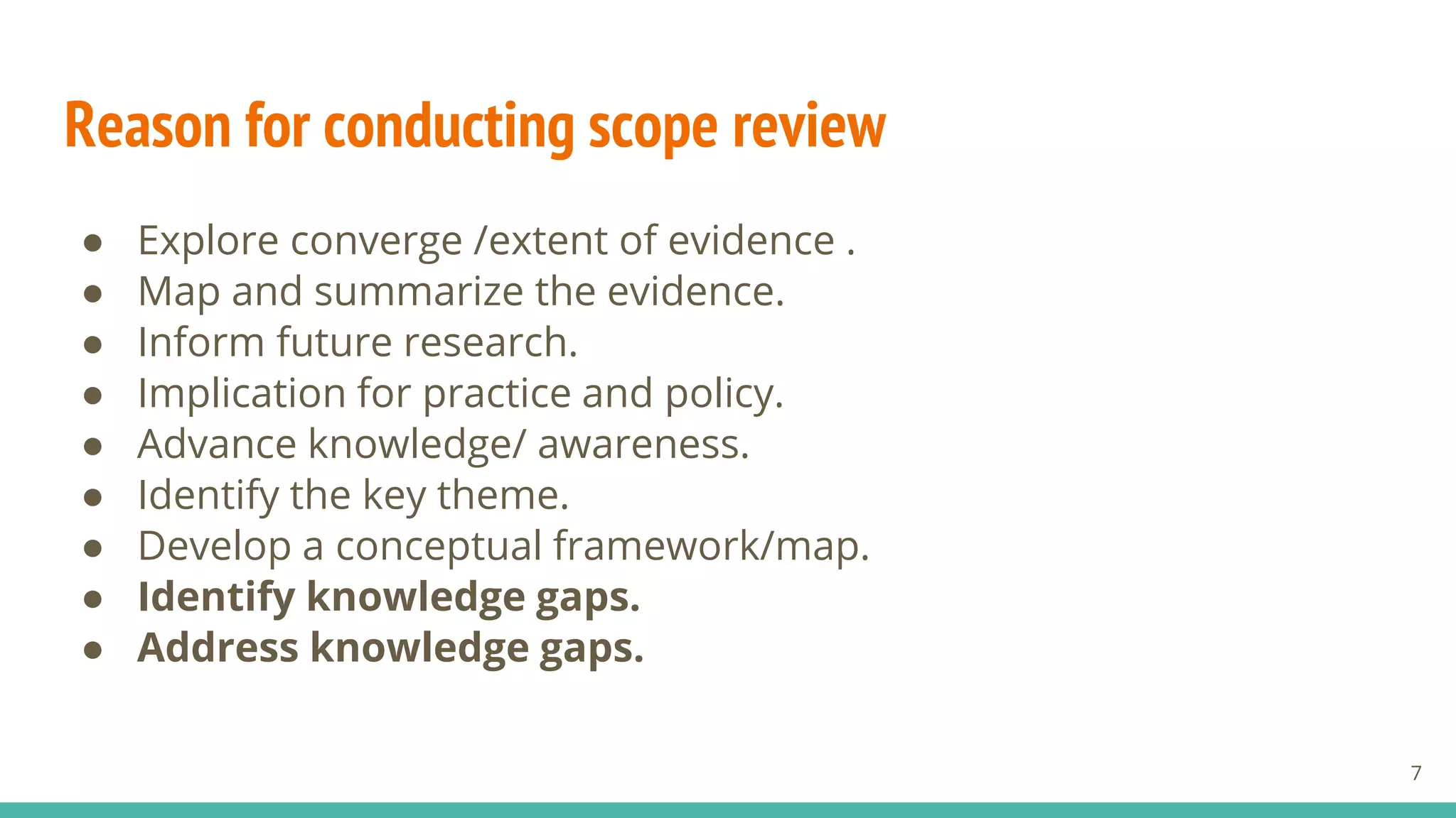 Reason for conducting scope review
● Explore converge /extent of evidence .
● Map and summarize the evidence.
● Inform future research.
● Implication for practice and policy.
● Advance knowledge/ awareness.
● Identify the key theme.
● Develop a conceptual framework/map.
● Identify knowledge gaps.
● Address knowledge gaps.
7
 